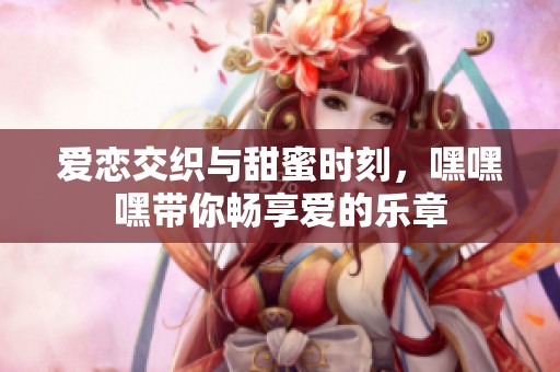 爱恋交织与甜蜜时刻，嘿嘿嘿带你畅享爱的乐章