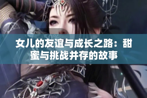 女儿的友谊与成长之路：甜蜜与挑战并存的故事