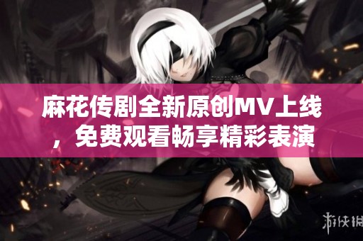 麻花传剧全新原创MV上线，免费观看畅享精彩表演