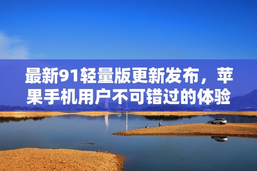 最新91轻量版更新发布，苹果手机用户不可错过的体验优化