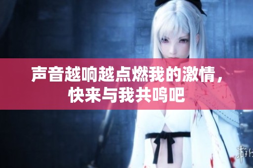 声音越响越点燃我的激情，快来与我共鸣吧