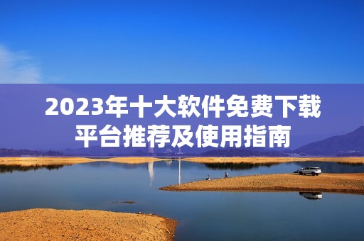 2023年十大软件免费下载平台推荐及使用指南