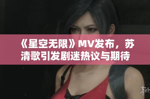 《星空无限》MV发布，苏清歌引发剧迷热议与期待