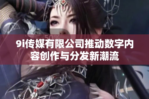 9i传媒有限公司推动数字内容创作与分发新潮流