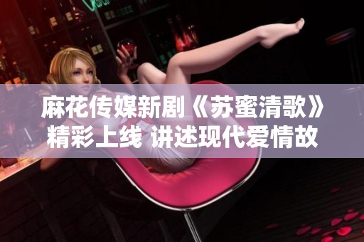 麻花传媒新剧《苏蜜清歌》精彩上线 讲述现代爱情故事