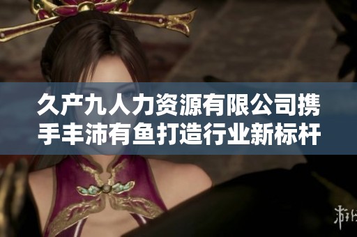 久产九人力资源有限公司携手丰沛有鱼打造行业新标杆