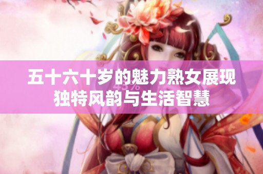 五十六十岁的魅力熟女展现独特风韵与生活智慧