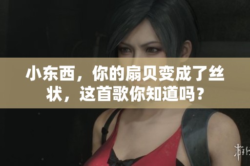 小东西，你的扇贝变成了丝状，这首歌你知道吗？