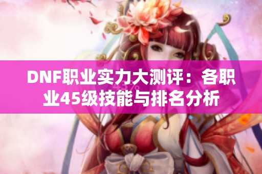 DNF职业实力大测评：各职业45级技能与排名分析