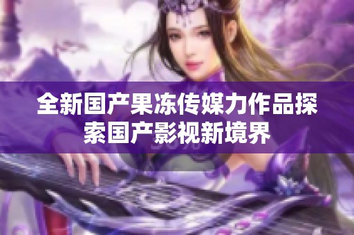 全新国产果冻传媒力作品探索国产影视新境界