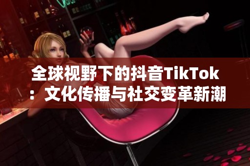 全球视野下的抖音TikTok：文化传播与社交变革新潮流