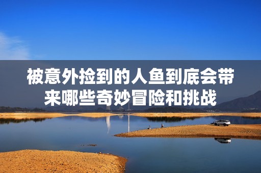 被意外捡到的人鱼到底会带来哪些奇妙冒险和挑战