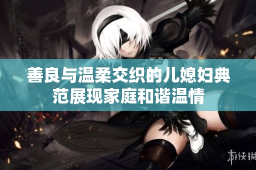 善良与温柔交织的儿媳妇典范展现家庭和谐温情