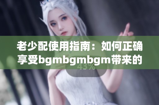 老少配使用指南：如何正确享受bgmbgmbgm带来的乐趣