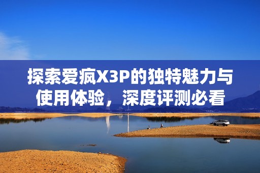 探索爱疯X3P的独特魅力与使用体验，深度评测必看