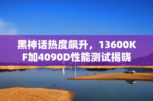 黑神话热度飙升，13600KF加4090D性能测试揭晓