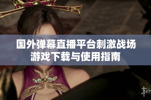 国外弹幕直播平台刺激战场游戏下载与使用指南