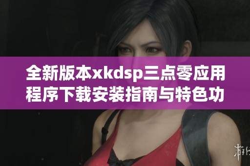 全新版本xkdsp三点零应用程序下载安装指南与特色功能介绍