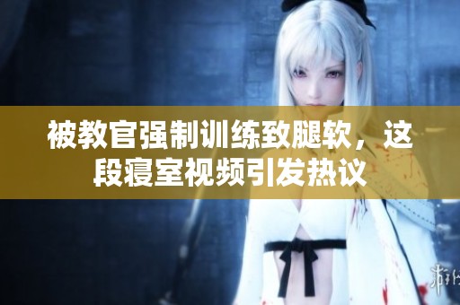 被教官强制训练致腿软，这段寝室视频引发热议