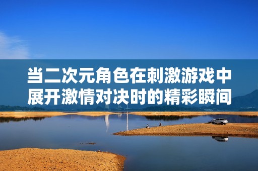 当二次元角色在刺激游戏中展开激情对决时的精彩瞬间
