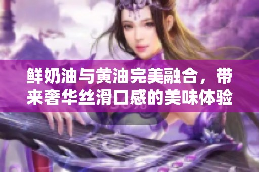 鲜奶油与黄油完美融合，带来奢华丝滑口感的美味体验