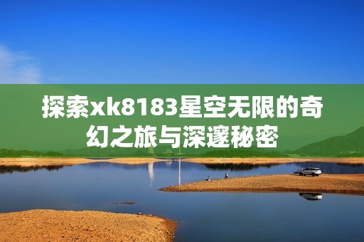 探索xk8183星空无限的奇幻之旅与深邃秘密