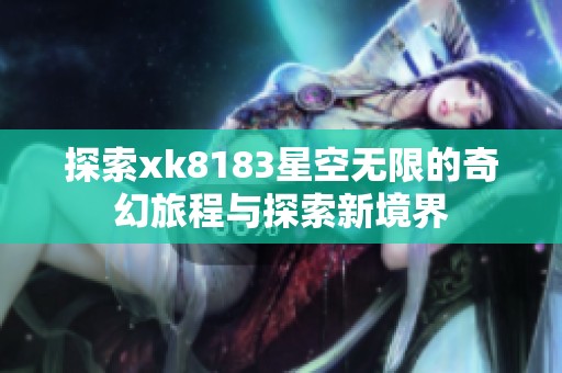 探索xk8183星空无限的奇幻旅程与探索新境界