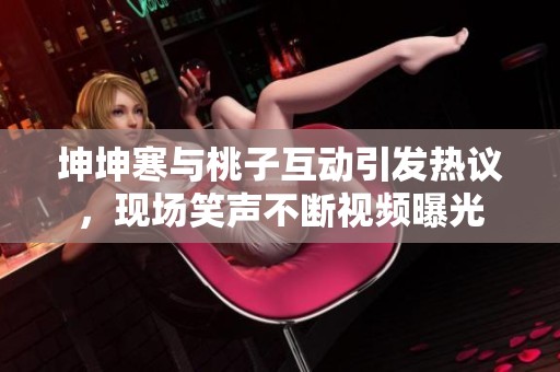 坤坤寒与桃子互动引发热议，现场笑声不断视频曝光