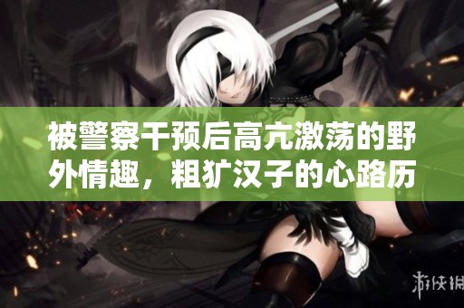 被警察干预后高亢激荡的野外情趣，粗犷汉子的心路历程