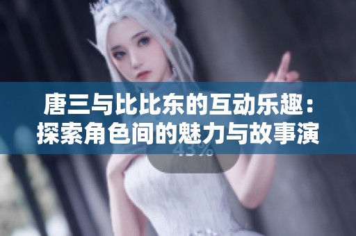 唐三与比比东的互动乐趣：探索角色间的魅力与故事演变