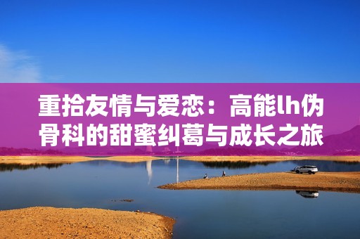 重拾友情与爱恋：高能lh伪骨科的甜蜜纠葛与成长之旅