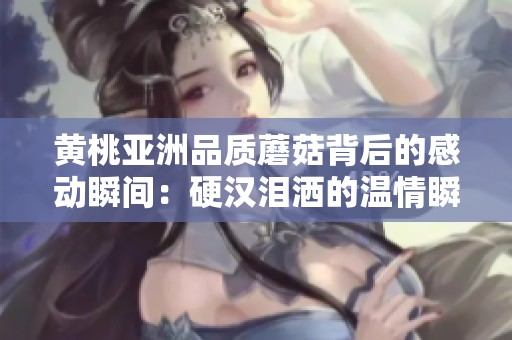 黄桃亚洲品质蘑菇背后的感动瞬间：硬汉泪洒的温情瞬间