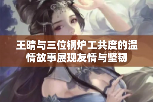 王晴与三位锅炉工共度的温情故事展现友情与坚韧