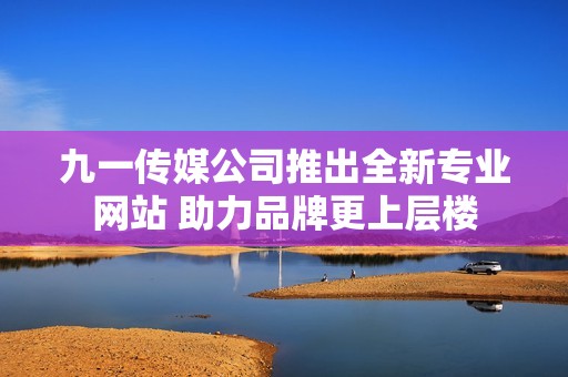九一传媒公司推出全新专业网站 助力品牌更上层楼