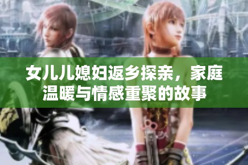 女儿儿媳妇返乡探亲，家庭温暖与情感重聚的故事