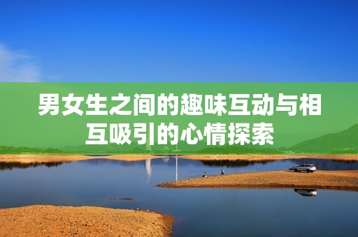 男女生之间的趣味互动与相互吸引的心情探索