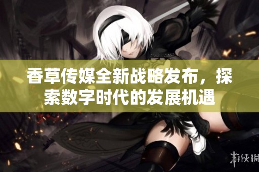 香草传媒全新战略发布，探索数字时代的发展机遇