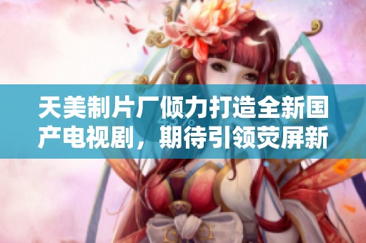 天美制片厂倾力打造全新国产电视剧，期待引领荧屏新风潮