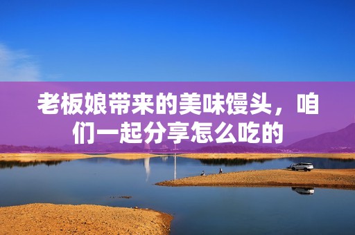 老板娘带来的美味馒头，咱们一起分享怎么吃的