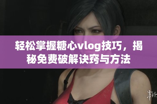 轻松掌握糖心vlog技巧，揭秘免费破解诀窍与方法