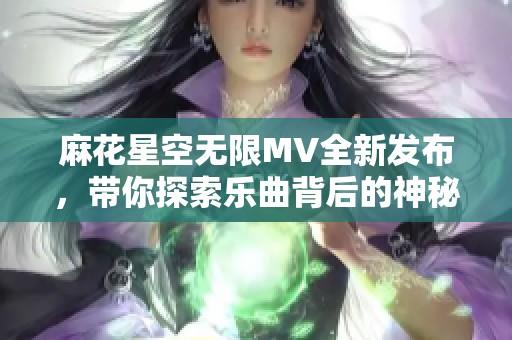 麻花星空无限MV全新发布，带你探索乐曲背后的神秘世界