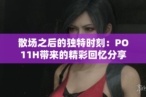 散场之后的独特时刻：PO11H带来的精彩回忆分享