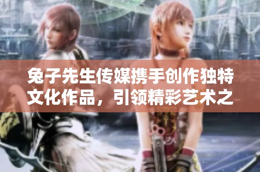 兔子先生传媒携手创作独特文化作品，引领精彩艺术之旅