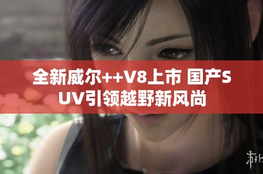 全新威尔++V8上市 国产SUV引领越野新风尚