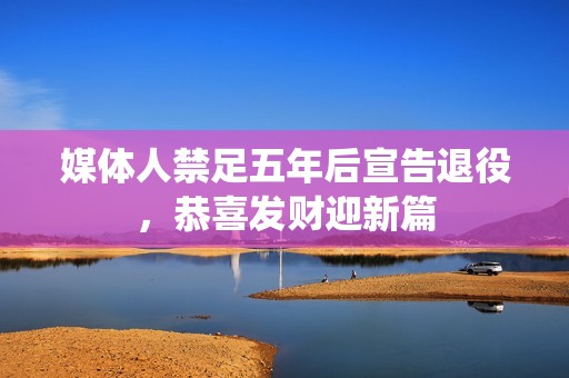 媒体人禁足五年后宣告退役，恭喜发财迎新篇
