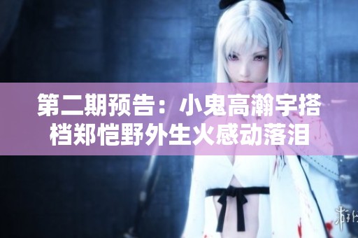 第二期预告：小鬼高瀚宇搭档郑恺野外生火感动落泪