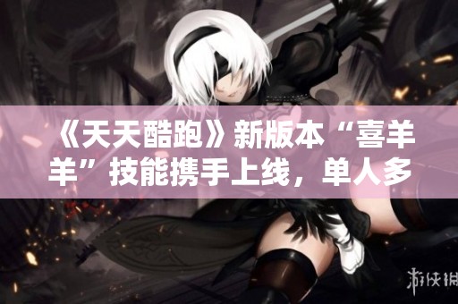 《天天酷跑》新版本“喜羊羊”技能携手上线，单人多人玩法全揭秘