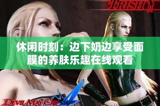 休闲时刻：边下奶边享受面膜的养肤乐趣在线观看
