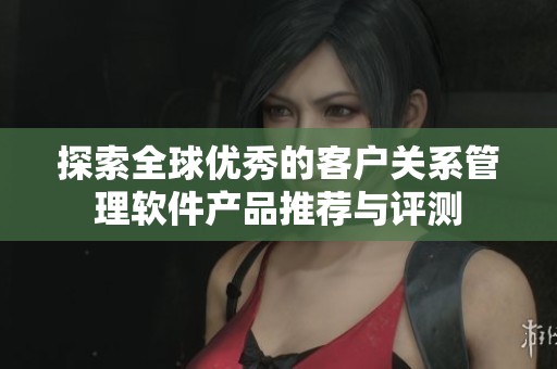 探索全球优秀的客户关系管理软件产品推荐与评测