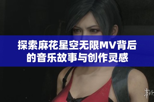 探索麻花星空无限MV背后的音乐故事与创作灵感